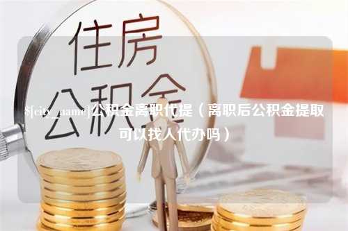 乌海公积金离职代提（离职后公积金提取可以找人代办吗）