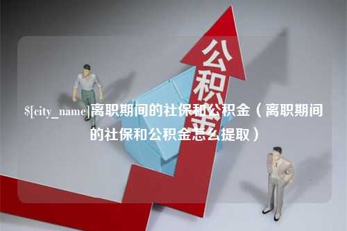 乌海离职期间的社保和公积金（离职期间的社保和公积金怎么提取）